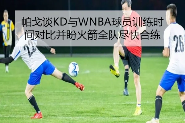 帕戈谈KD与WNBA球员训练时间对比并盼火箭全队尽快合练