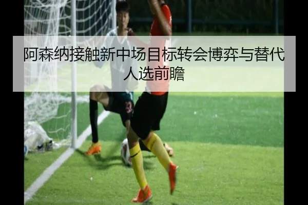 阿森纳接触新中场目标转会博弈与替代人选前瞻